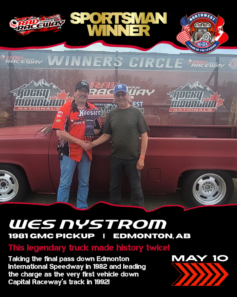 Saturday (May 10) Winner Sportsman Winner: Wes Nystrom Vehicle:1981 GMC Pickup From: Edmonton, AB This legendary truck made history twice! Taking the final pass down Edmonton International Speedway in 1982 and leading the charge as the very first vehicle down Capital Raceway’s track in 1992!